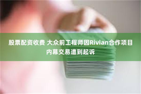 股票配资收费 大众前工程师因Rivian合作项目内幕交易遭到起诉