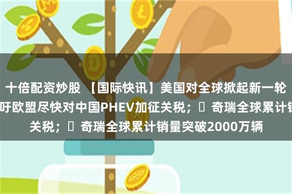 十倍配资炒股 【国际快讯】美国对全球掀起新一轮关税；大众CEO呼吁欧盟尽快对中国PHEV加征关税；​奇瑞全球累计销量突破2000万辆