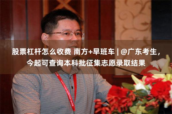 股票杠杆怎么收费 南方+早班车 | @广东考生,今起可查询本科批征集志愿录取结果