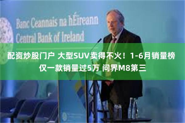 配资炒股门户 大型SUV卖得不火！1-6月销量榜 仅一款销量过5万 问界M8第三