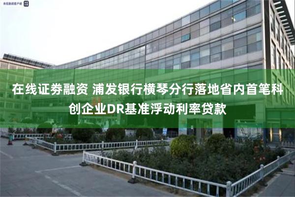 在线证劵融资 浦发银行横琴分行落地省内首笔科创企业DR基准浮动利率贷款