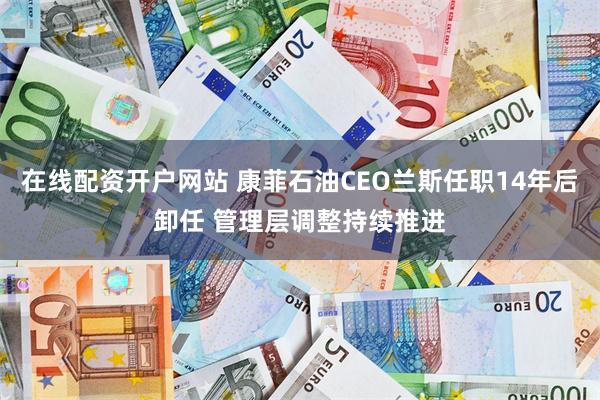 在线配资开户网站 康菲石油CEO兰斯任职14年后卸任 管理层调整持续推进