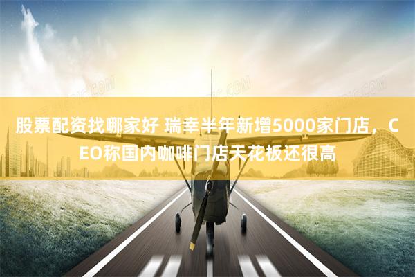 股票配资找哪家好 瑞幸半年新增5000家门店，CEO称国内咖啡门店天花板还很高