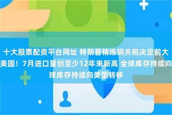 十大股票配资平台网址 特朗普精炼铜关税决定前大量铜涌入美国!7月进口量创至少12年来新高 全球库存持续向美国转移