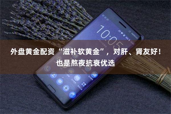 外盘黄金配资 “滋补软黄金”，对肝、肾友好！也是熬夜抗衰优选