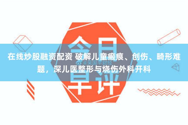 在线炒股融资配资 破解儿童瘢痕、创伤、畸形难题，深儿医整形与烧伤外科开科