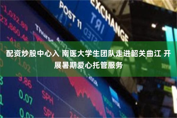 配资炒股中心入 南医大学生团队走进韶关曲江 开展暑期爱心托管服务
