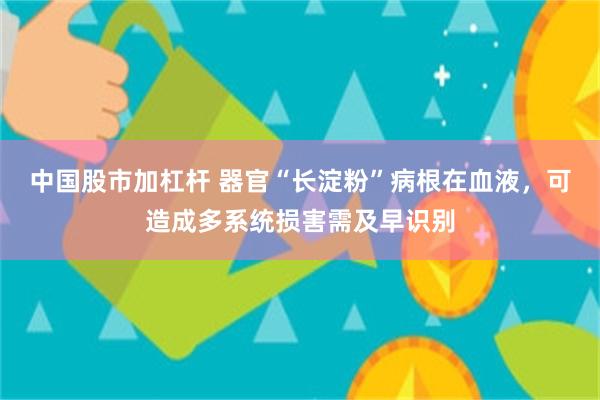 中国股市加杠杆 器官“长淀粉”病根在血液，可造成多系统损害需及早识别