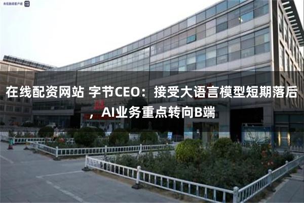 在线配资网站 字节CEO：接受大语言模型短期落后，AI业务重点转向B端