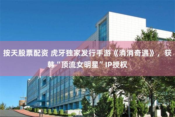 按天股票配资 虎牙独家发行手游《消消奇遇》，获韩“顶流女明星”IP授权