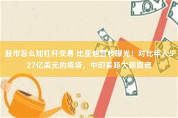 股市怎么加杠杆交易 比亚迪营收曝光！对比年入527亿美元的塔塔，中印差距大到离谱