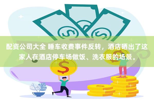 配资公司大全 睡车收费事件反转，酒店晒出了这家人在酒店停车场做饭、洗衣服的场景。