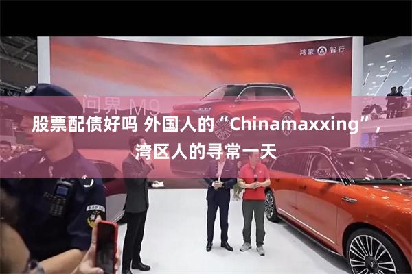 股票配债好吗 外国人的“Chinamaxxing”，湾区人的寻常一天