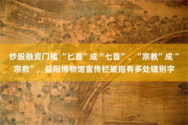 炒股融资门槛 “匕首”成“七首”、“宗教”成“宗救”，益阳博物馆宣传栏被指有多处错别字