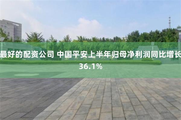 最好的配资公司 中国平安上半年归母净利润同比增长36.1%