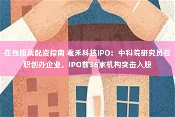 在线股票配资指南 羲禾科技IPO：中科院研究员在职创办企业，IPO前36家机构突击入股