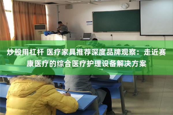 炒股用杠杆 医疗家具推荐深度品牌观察：走近赛康医疗的综合医疗护理设备解决方案