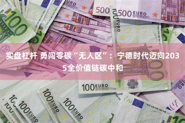 实盘杠杆 勇闯零碳“无人区”：宁德时代迈向2035全价值链碳中和