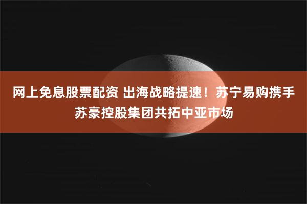 网上免息股票配资 出海战略提速！苏宁易购携手苏豪控股集团共拓中亚市场
