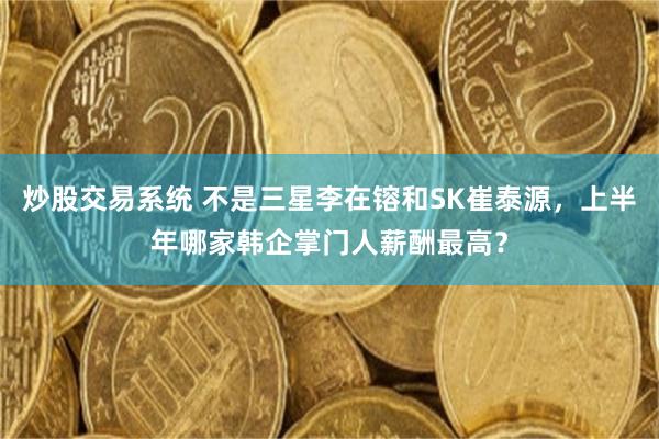 炒股交易系统 不是三星李在镕和SK崔泰源，上半年哪家韩企掌门人薪酬最高？