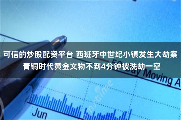 可信的炒股配资平台 西班牙中世纪小镇发生大劫案 青铜时代黄金文物不到4分钟被洗劫一空