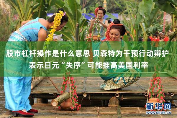 股市杠杆操作是什么意思 贝森特为干预行动辩护 表示日元“失序”可能推高美国利率