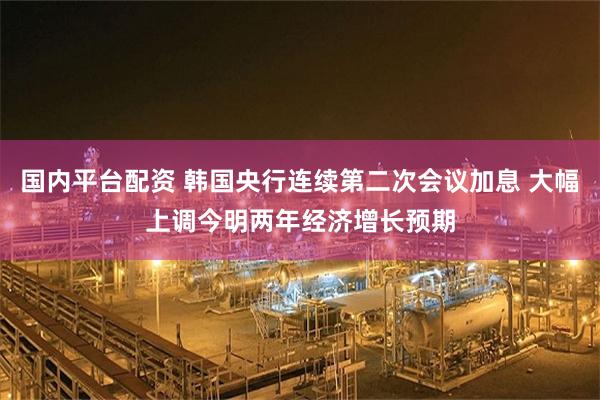 国内平台配资 韩国央行连续第二次会议加息 大幅上调今明两年经济增长预期