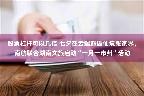 股票杠杆可以几倍 七夕在云端邂逅仙境张家界，南航联合湖南文旅启动“一月一市州”活动