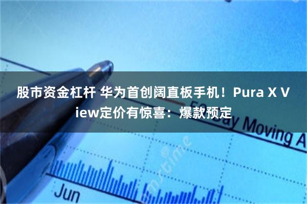 股市资金杠杆 华为首创阔直板手机！Pura X View定价有惊喜：爆款预定