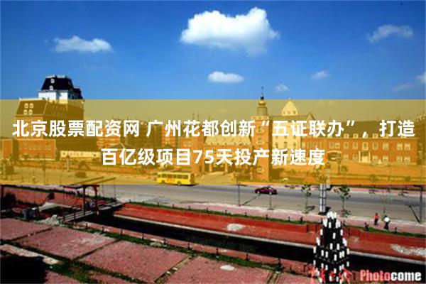 北京股票配资网 广州花都创新“五证联办”，打造百亿级项目75天投产新速度