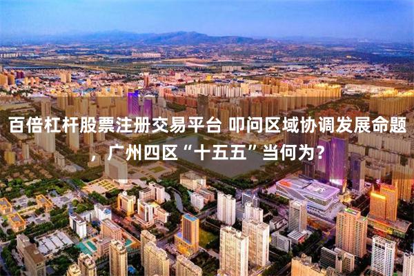 百倍杠杆股票注册交易平台 叩问区域协调发展命题，广州四区“十五五”当何为？