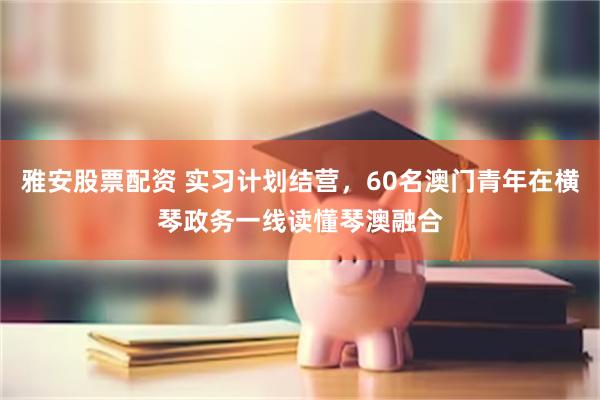 雅安股票配资 实习计划结营，60名澳门青年在横琴政务一线读懂琴澳融合
