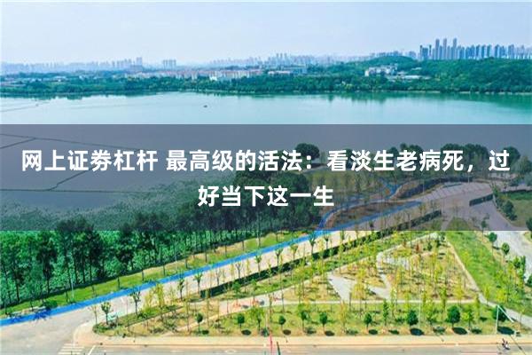 网上证劵杠杆 最高级的活法:看淡生老病死,过好当下这一生