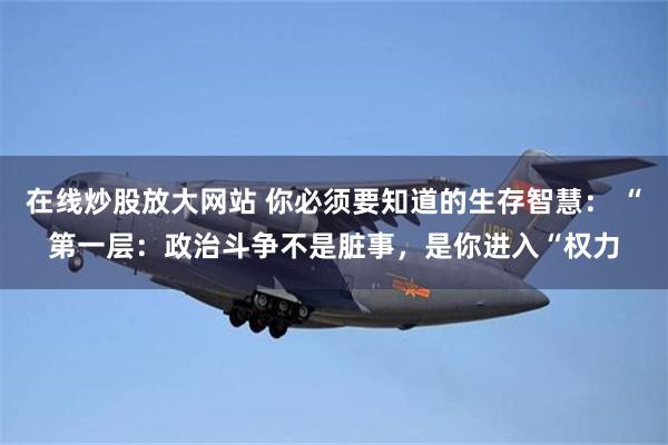 在线炒股放大网站 你必须要知道的生存智慧: “第一层:政治斗争不是脏事,是你进入“权力