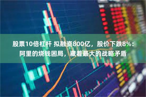 股票10倍杠杆 拟融资800亿，股价下跌8%：阿里的烧钱困局，藏着最大的战略矛盾