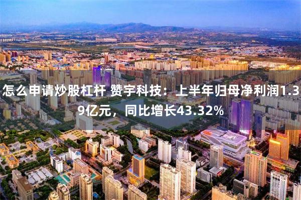 怎么申请炒股杠杆 赞宇科技：上半年归母净利润1.39亿元，同比增长43.32%