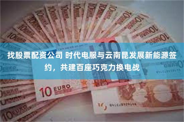 找股票配资公司 时代电服与云南昆发展新能源签约，共建百座巧克力换电战