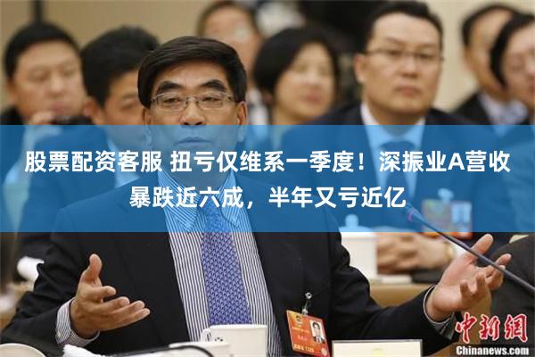 股票配资客服 扭亏仅维系一季度！深振业A营收暴跌近六成，半年又亏近亿
