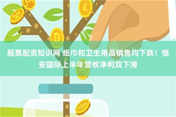 股票配资知识网 纸巾和卫生用品销售均下跌！恒安国际上半年营收净利双下滑