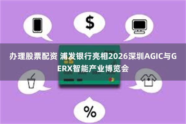 办理股票配资 浦发银行亮相2026深圳AGIC与GERX智能产业博览会