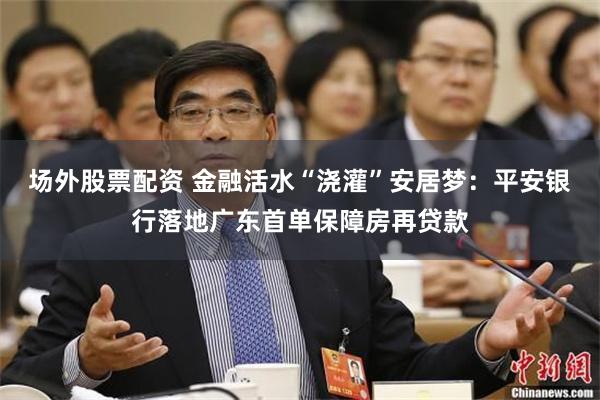 场外股票配资 金融活水“浇灌”安居梦：平安银行落地广东首单保障房再贷款