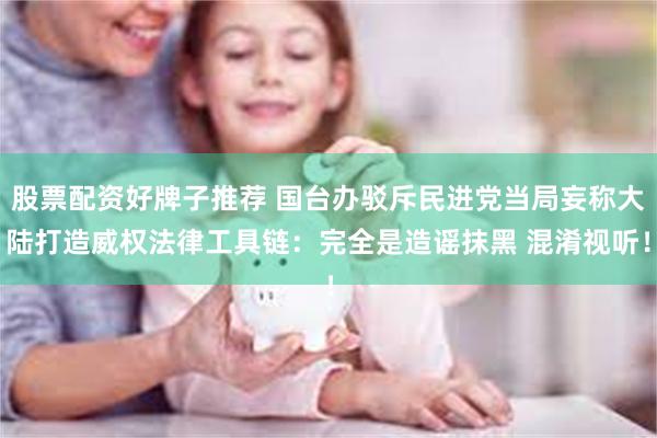 股票配资好牌子推荐 国台办驳斥民进党当局妄称大陆打造威权法律工具链：完全是造谣抹黑 混淆视听！