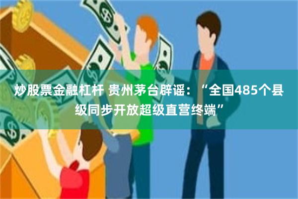 炒股票金融杠杆 贵州茅台辟谣：“全国485个县级同步开放超级直营终端”