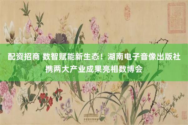 配资招商 数智赋能新生态！湖南电子音像出版社携两大产业成果亮相数博会