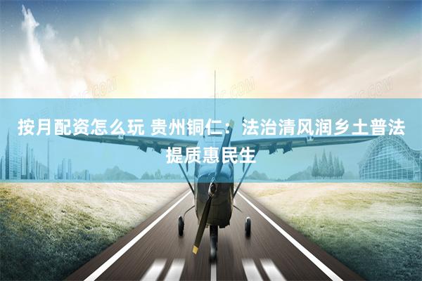 按月配资怎么玩 贵州铜仁：法治清风润乡土普法提质惠民生