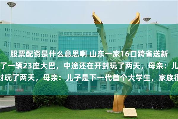 股票配资是什么意思啊 山东一家16口跨省送新生去西安交大上学,包了一辆23座大巴,中途还在开封玩了两天,母亲:儿子是下一代首个大学生,家族很重视