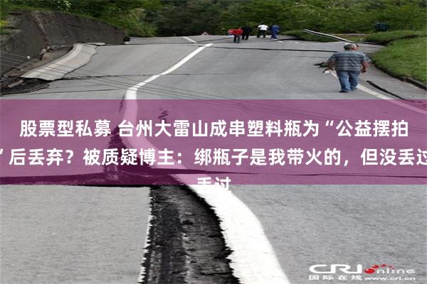 股票型私募 台州大雷山成串塑料瓶为“公益摆拍”后丢弃？被质疑博主：绑瓶子是我带火的，但没丢过