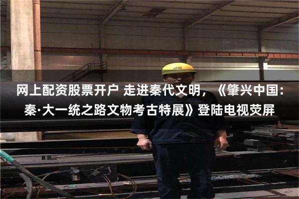 网上配资股票开户 走进秦代文明，《肇兴中国：秦·大一统之路文物考古特展》登陆电视荧屏