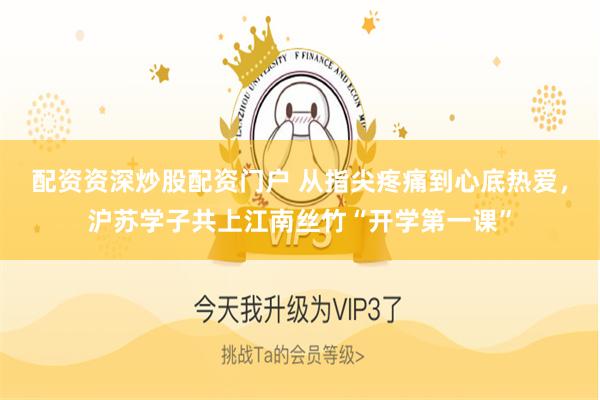 配资资深炒股配资门户 从指尖疼痛到心底热爱，沪苏学子共上江南丝竹“开学第一课”
