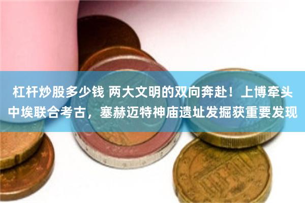 杠杆炒股多少钱 两大文明的双向奔赴！上博牵头中埃联合考古，塞赫迈特神庙遗址发掘获重要发现